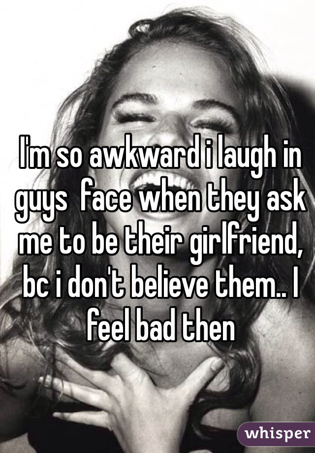 I'm so awkward i laugh in guys  face when they ask me to be their girlfriend, bc i don't believe them.. I feel bad then