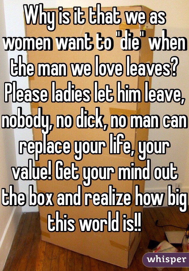 Why is it that we as women want to "die" when the man we love leaves? Please ladies let him leave, nobody, no dick, no man can replace your life, your value! Get your mind out the box and realize how big this world is!! 