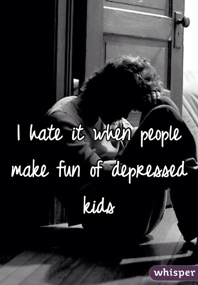 I hate it when people make fun of depressed kids