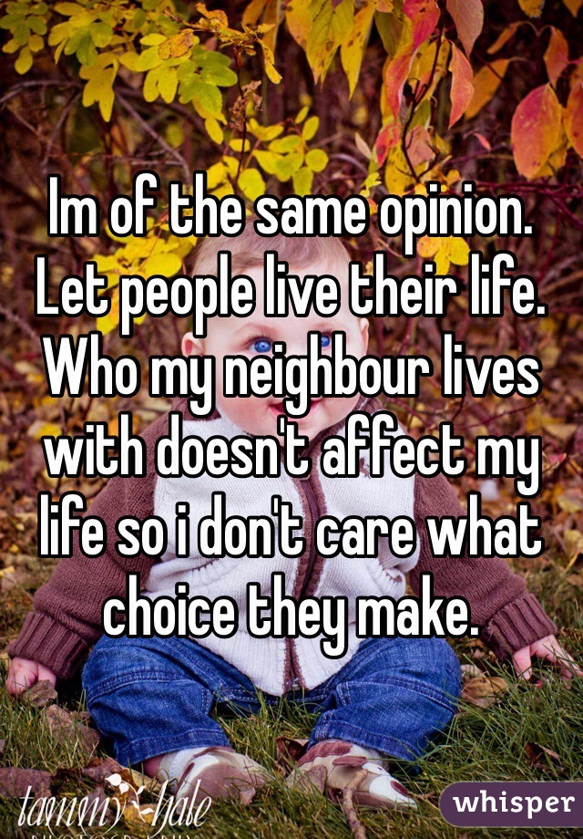 Im of the same opinion. Let people live their life. Who my neighbour lives with doesn't affect my life so i don't care what choice they make.