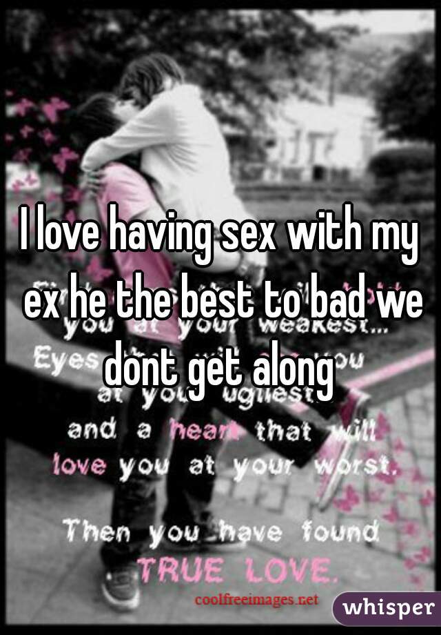 I love having sex with my ex he the best to bad we dont get along 