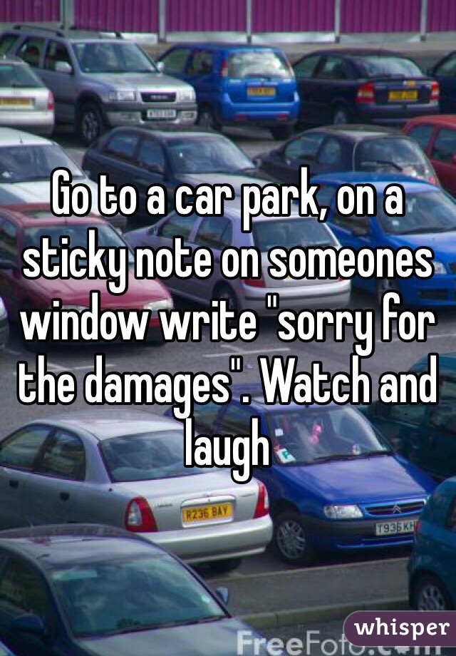 Go to a car park, on a sticky note on someones window write "sorry for the damages". Watch and laugh