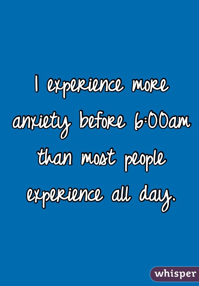 I experience more anxiety before 6:00am than most people experience all day.