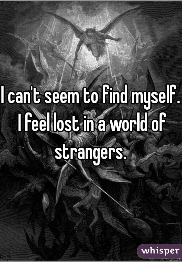 I can't seem to find myself. I feel lost in a world of strangers. 