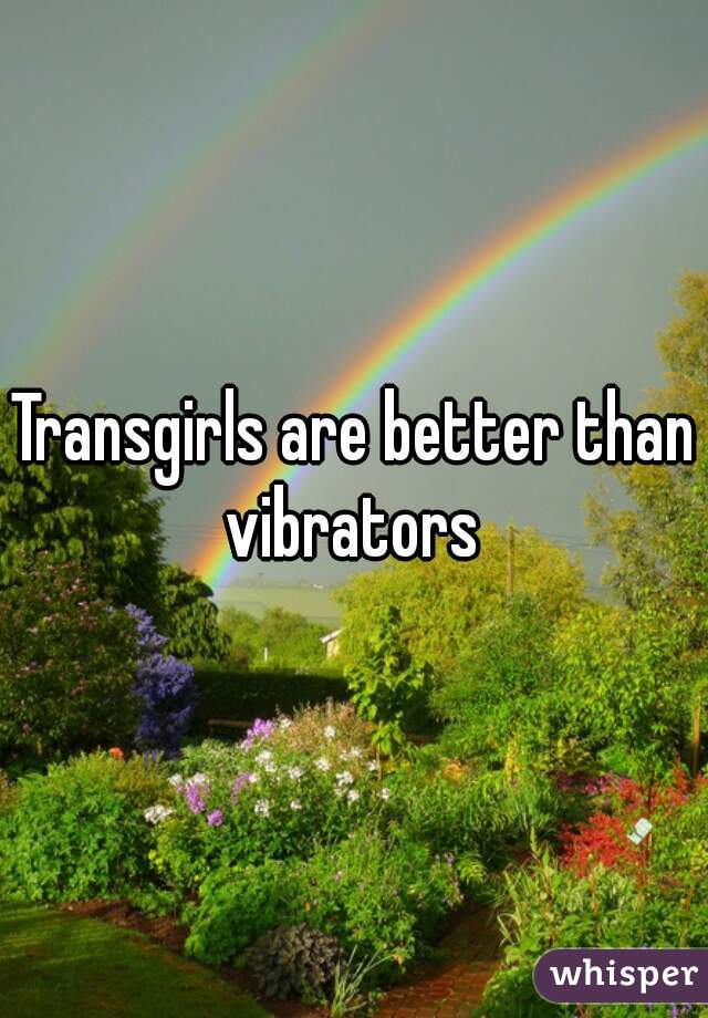 Transgirls are better than vibrators 
