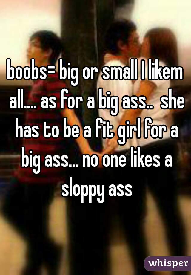 boobs= big or small I likem all.... as for a big ass..  she has to be a fit girl for a big ass... no one likes a sloppy ass