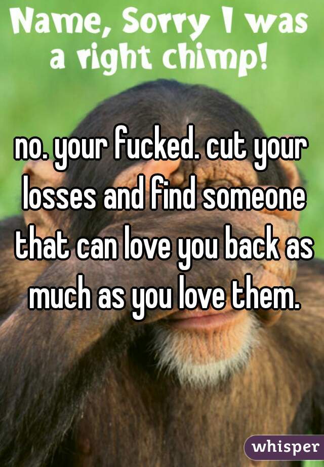 no. your fucked. cut your losses and find someone that can love you back as much as you love them.