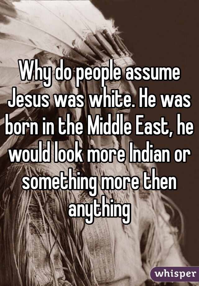 Why do people assume Jesus was white. He was born in the Middle East, he would look more Indian or something more then anything 
