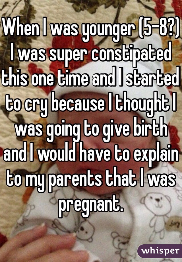 When I was younger (5-8?) I was super constipated this one time and I started to cry because I thought I was going to give birth and I would have to explain to my parents that I was pregnant.