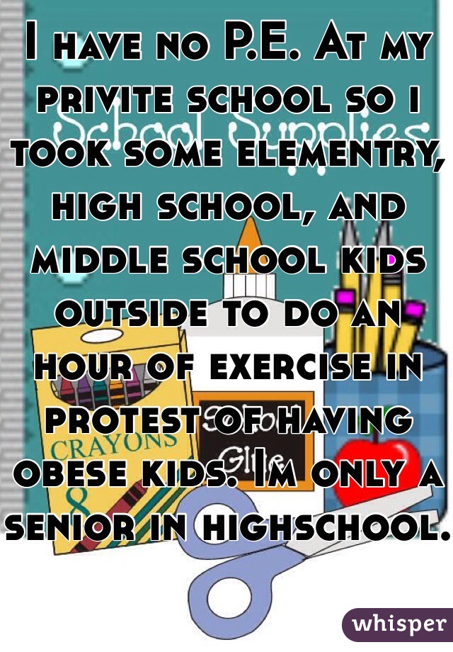 I have no P.E. At my privite school so i took some elementry, high school, and middle school kids outside to do an hour of exercise in protest of having obese kids. Im only a senior in highschool.