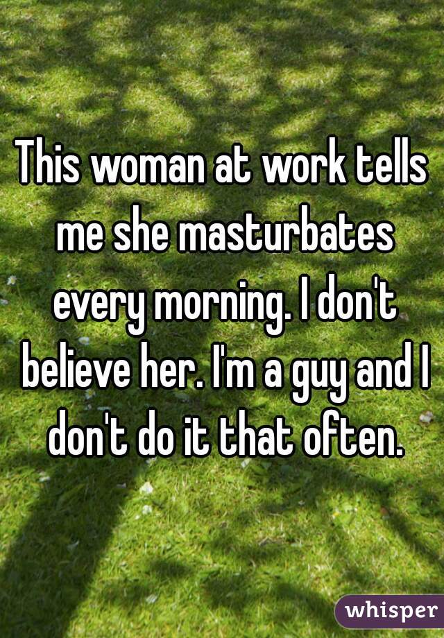 This woman at work tells me she masturbates every morning. I don't believe her. I'm a guy and I don't do it that often.