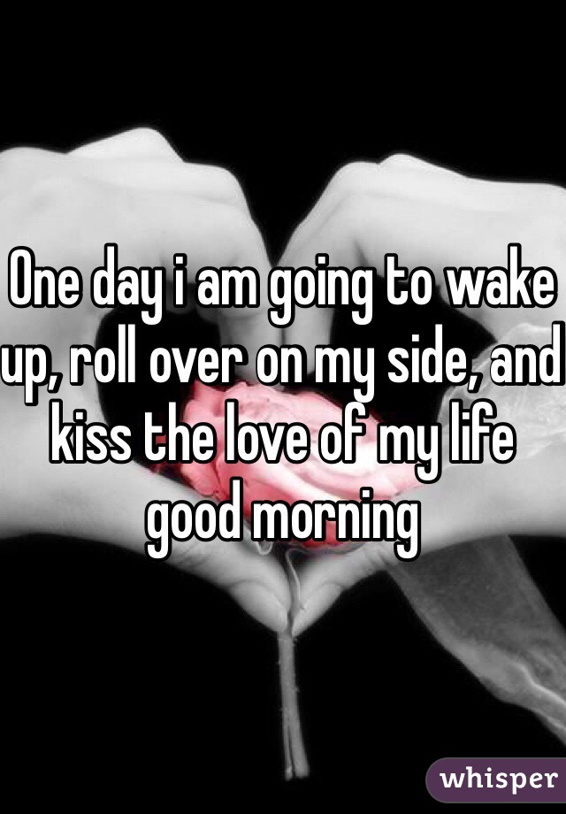 One day i am going to wake up, roll over on my side, and kiss the love of my life good morning