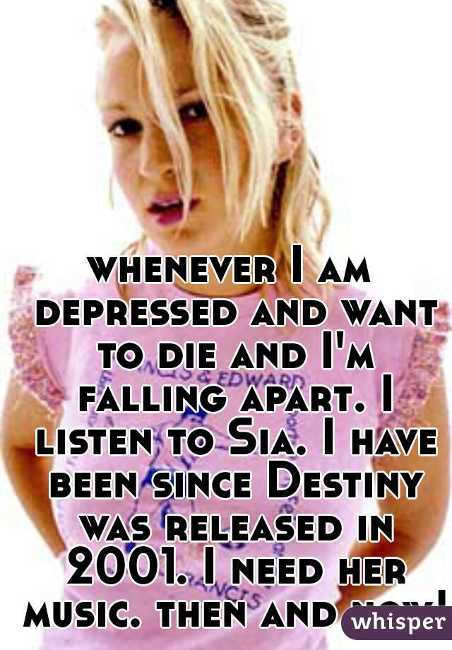 whenever I am depressed and want to die and I'm falling apart. I listen to Sia. I have been since Destiny was released in 2001. I need her music. then and now! 