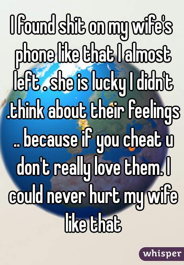 I found shit on my wife's phone like that I almost left . she is lucky I didn't .think about their feelings .. because if you cheat u don't really love them. I could never hurt my wife like that