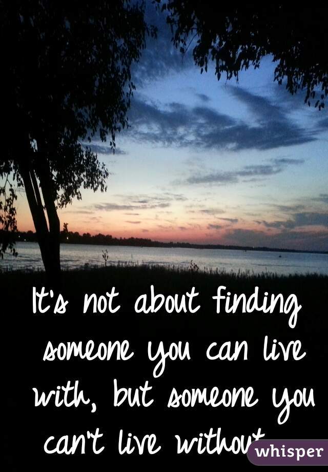 It's not about finding someone you can live with, but someone you can't live without.  