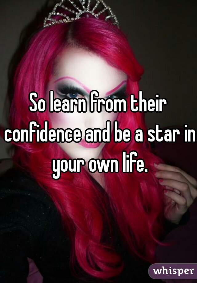 So learn from their confidence and be a star in your own life.