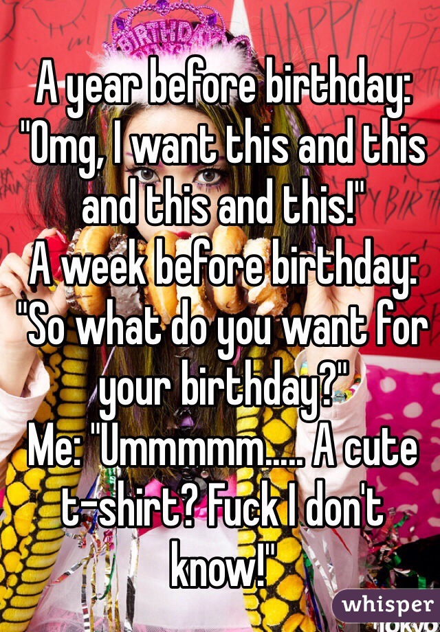 A year before birthday:
"Omg, I want this and this and this and this!"
A week before birthday:
"So what do you want for your birthday?"
Me: "Ummmmm..... A cute t-shirt? Fuck I don't know!"