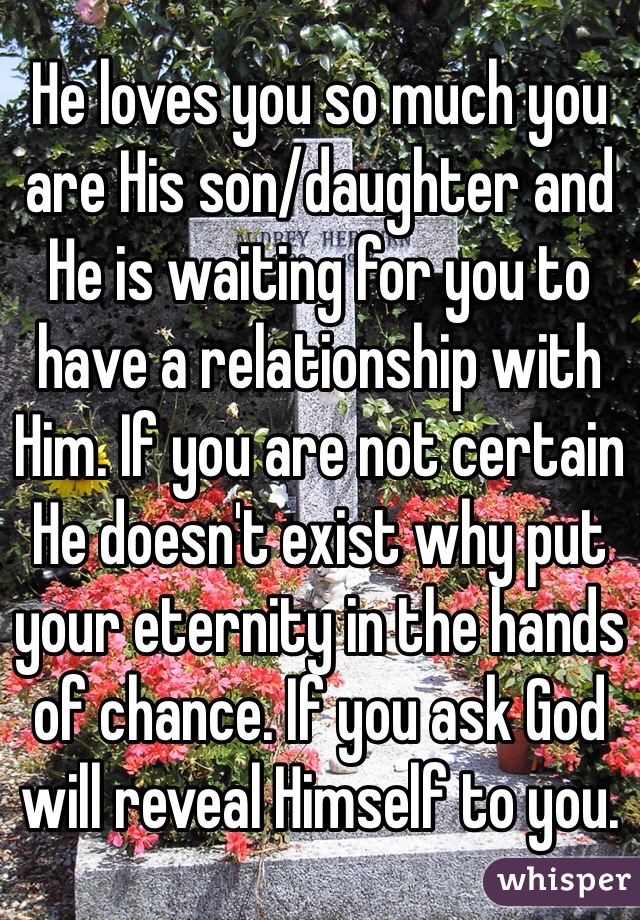 He loves you so much you are His son/daughter and He is waiting for you to have a relationship with Him. If you are not certain He doesn't exist why put your eternity in the hands of chance. If you ask God will reveal Himself to you.