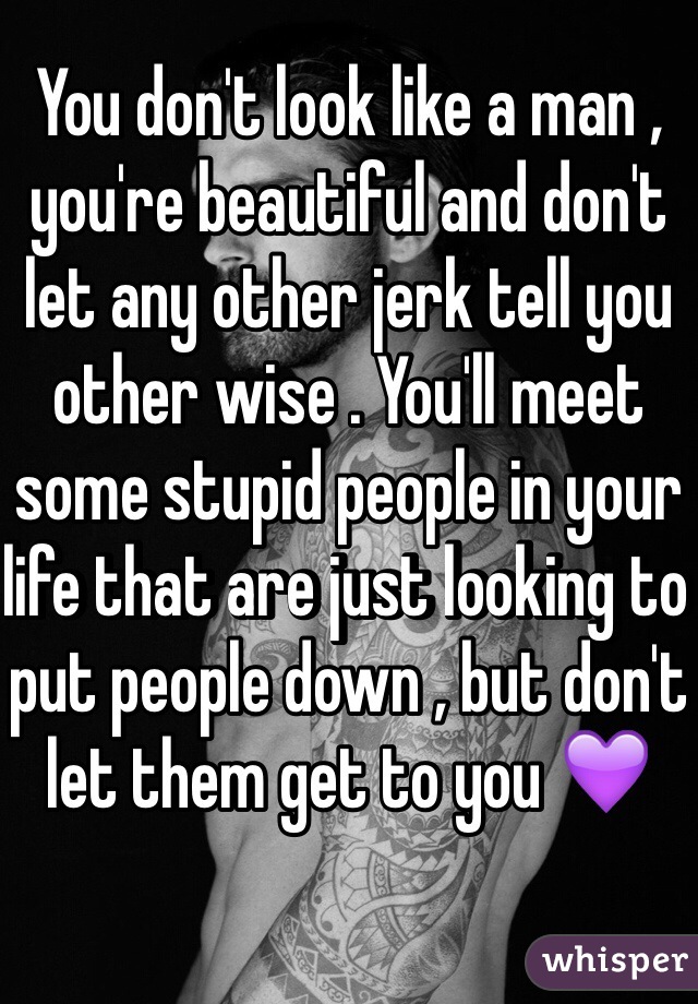 You don't look like a man , you're beautiful and don't let any other jerk tell you other wise . You'll meet some stupid people in your life that are just looking to put people down , but don't let them get to you 💜