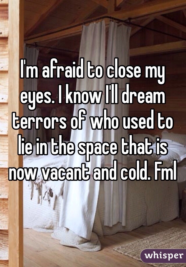 I'm afraid to close my eyes. I know I'll dream terrors of who used to  lie in the space that is now vacant and cold. Fml  