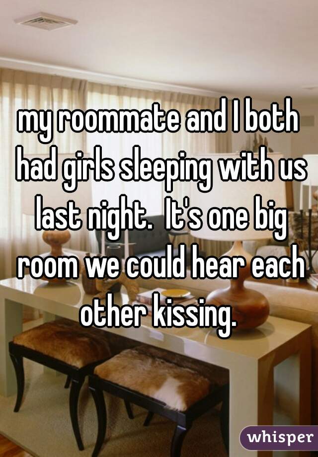 my roommate and I both had girls sleeping with us last night.  It's one big room we could hear each other kissing. 
