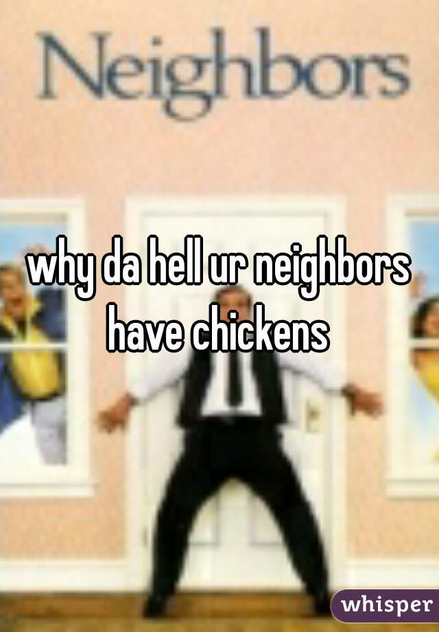 why da hell ur neighbors have chickens 