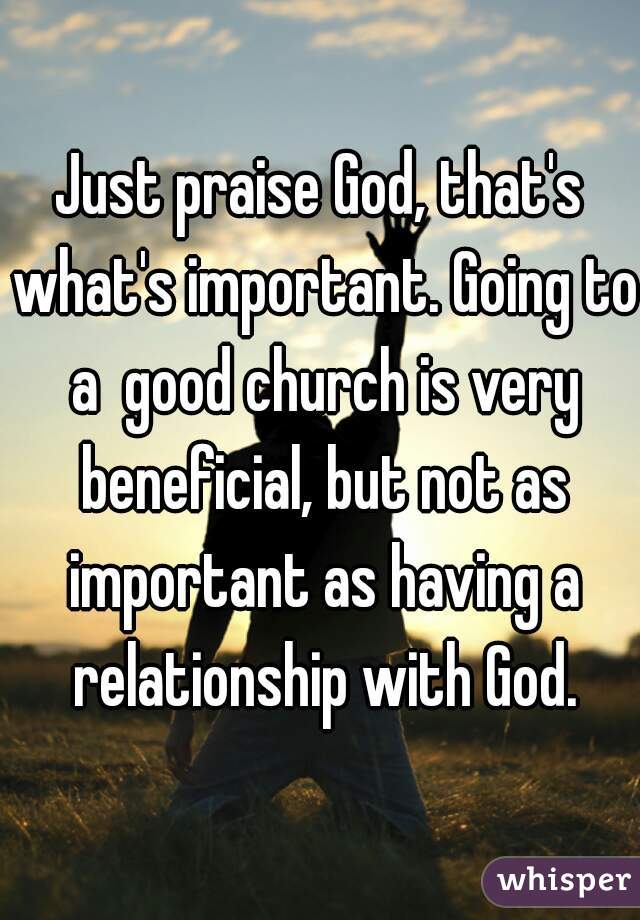 Just praise God, that's what's important. Going to a  good church is very beneficial, but not as important as having a relationship with God.