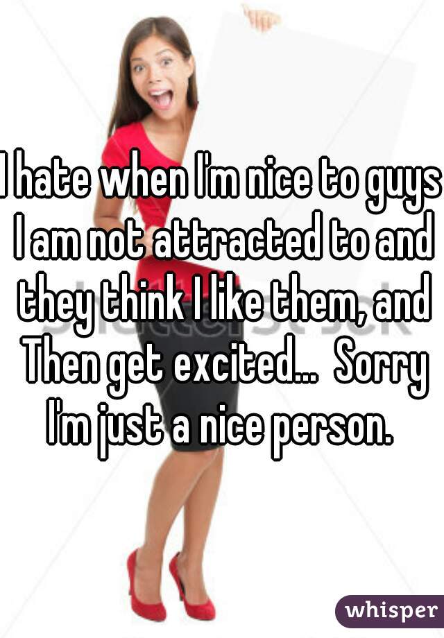 I hate when I'm nice to guys I am not attracted to and they think I like them, and Then get excited...  Sorry I'm just a nice person. 