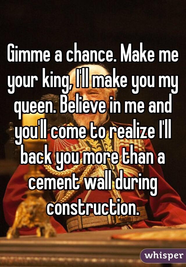 Gimme a chance. Make me your king, I'll make you my queen. Believe in me and you'll come to realize I'll back you more than a cement wall during construction. 