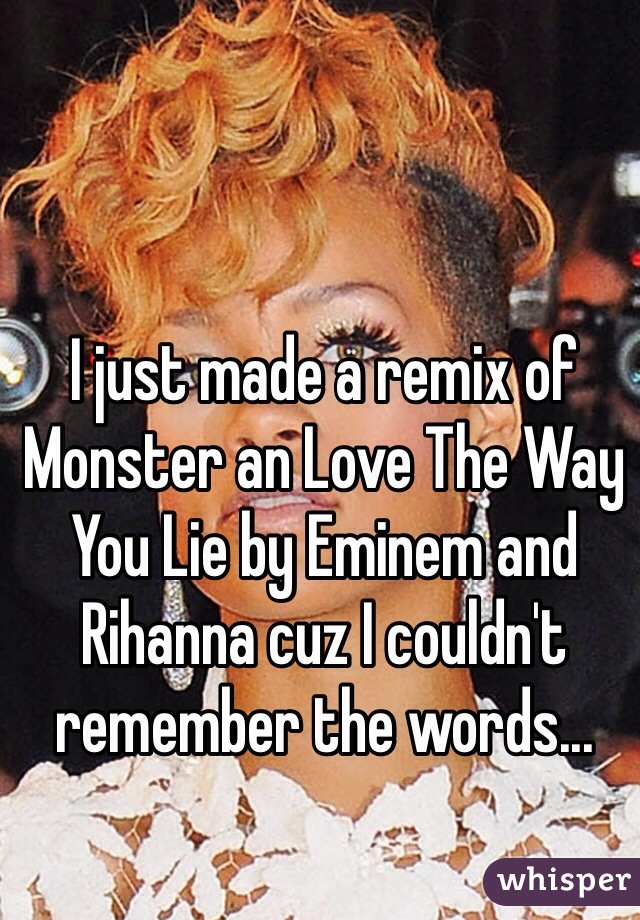 I just made a remix of Monster an Love The Way You Lie by Eminem and Rihanna cuz I couldn't remember the words...