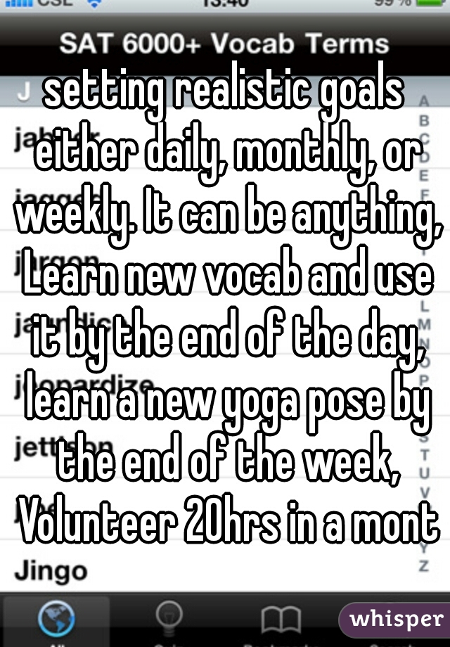 setting realistic goals either daily, monthly, or weekly. It can be anything, Learn new vocab and use it by the end of the day, learn a new yoga pose by the end of the week, Volunteer 20hrs in a month