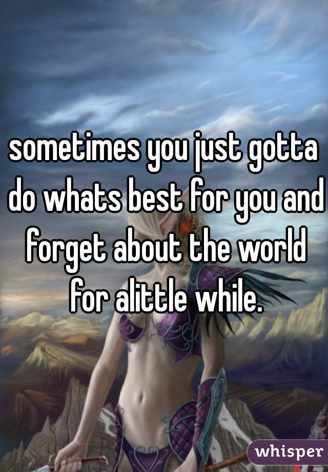 sometimes you just gotta do whats best for you and forget about the world for alittle while.