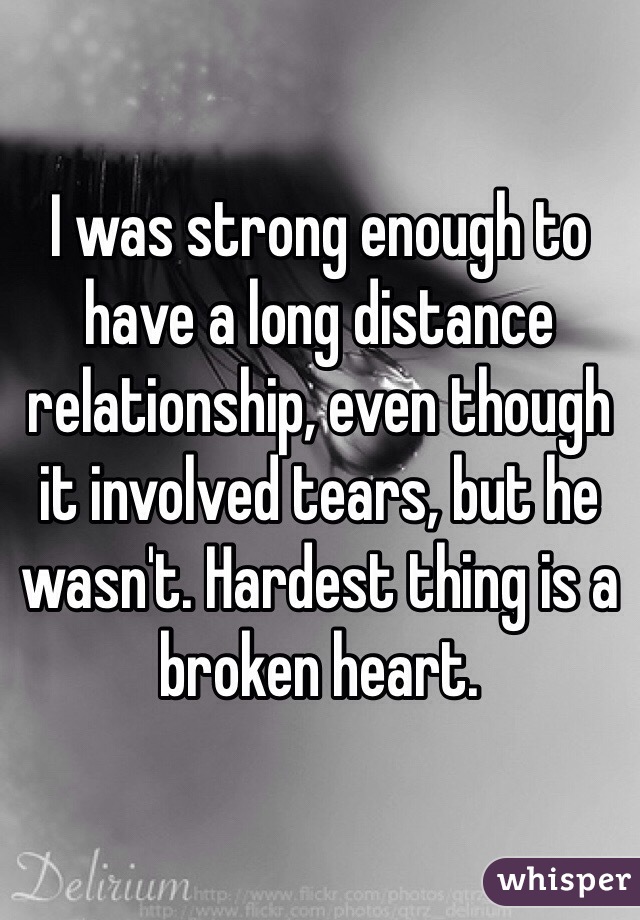 I was strong enough to have a long distance relationship, even though it involved tears, but he wasn't. Hardest thing is a broken heart.