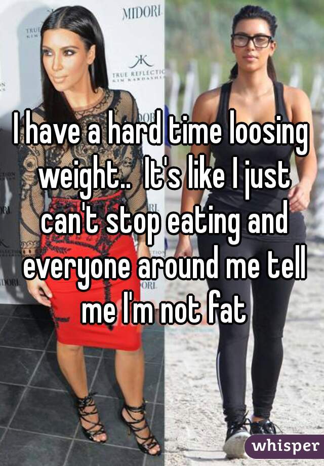 I have a hard time loosing weight..  It's like I just can't stop eating and everyone around me tell me I'm not fat