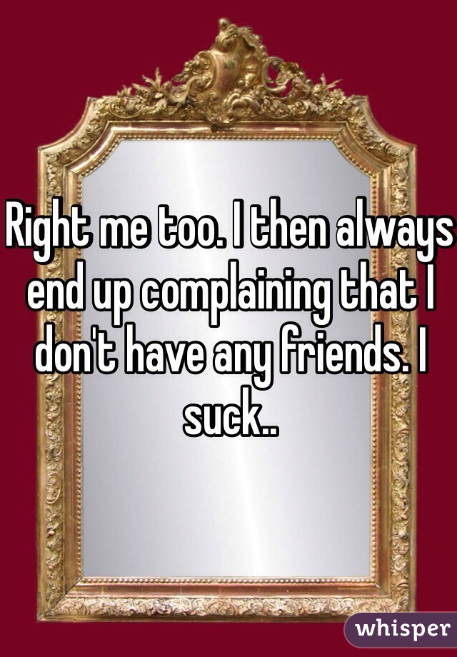 Right me too. I then always end up complaining that I don't have any friends. I suck..