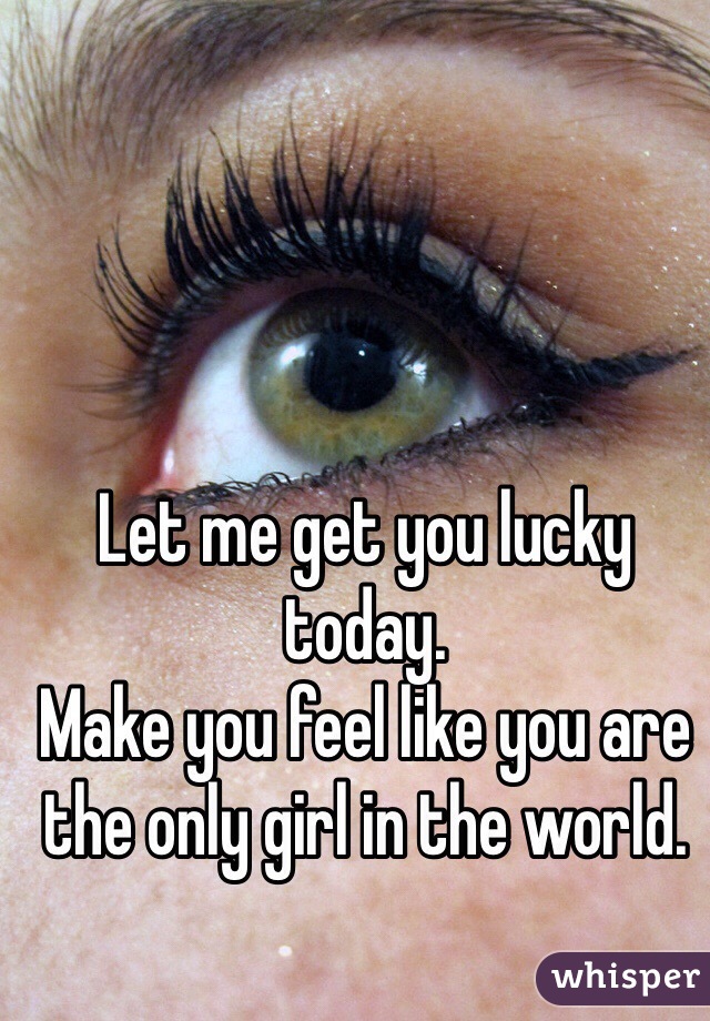 Let me get you lucky today.
Make you feel like you are the only girl in the world. 