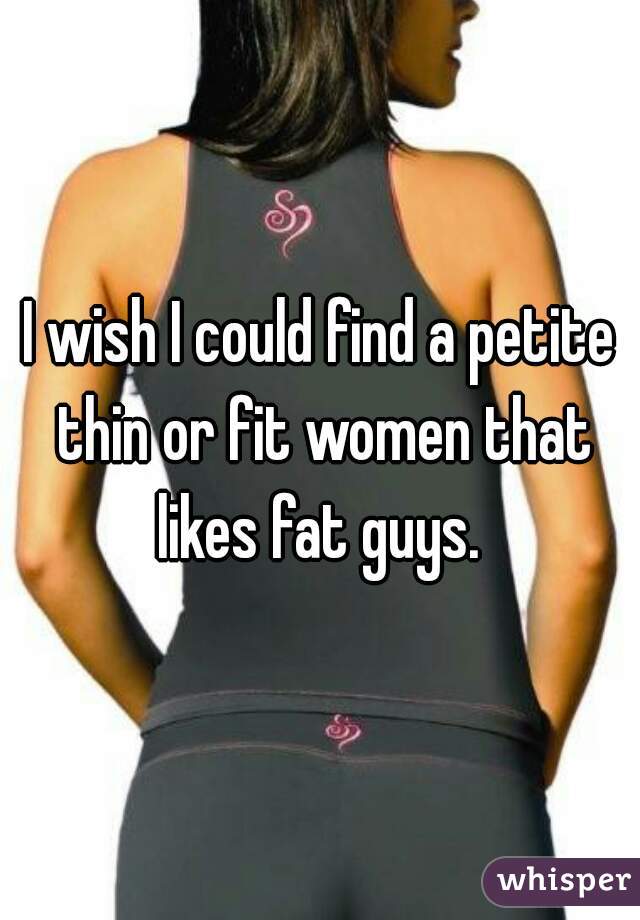 I wish I could find a petite thin or fit women that likes fat guys. 
