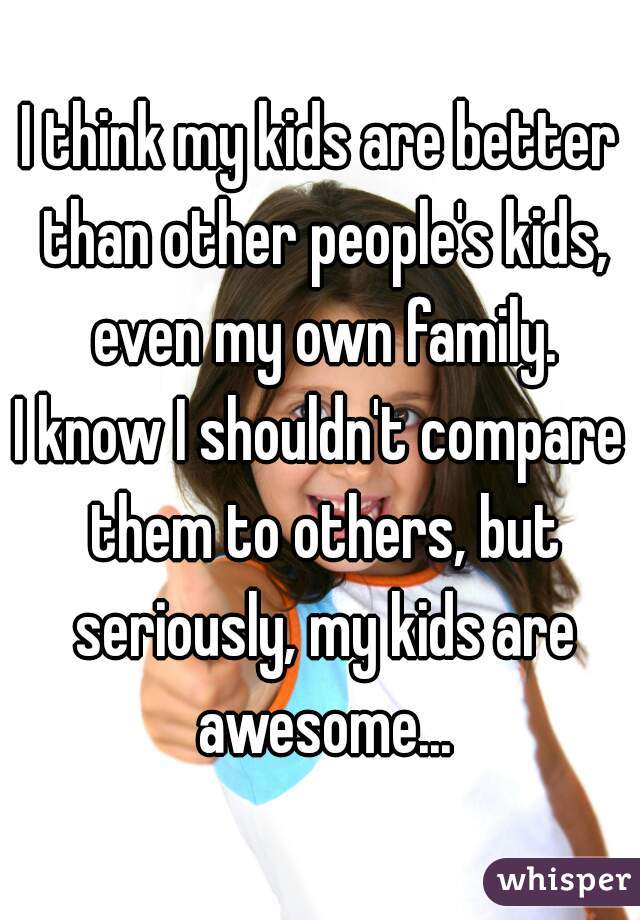 I think my kids are better than other people's kids, even my own family.

I know I shouldn't compare them to others, but seriously, my kids are awesome...