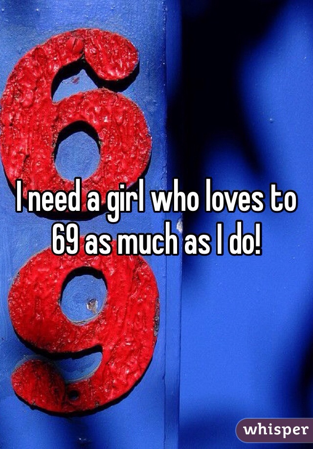 I need a girl who loves to 69 as much as I do!