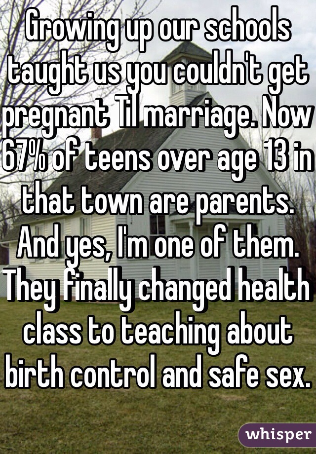 Growing up our schools taught us you couldn't get pregnant Til marriage. Now 67% of teens over age 13 in that town are parents. And yes, I'm one of them. They finally changed health class to teaching about birth control and safe sex. 
