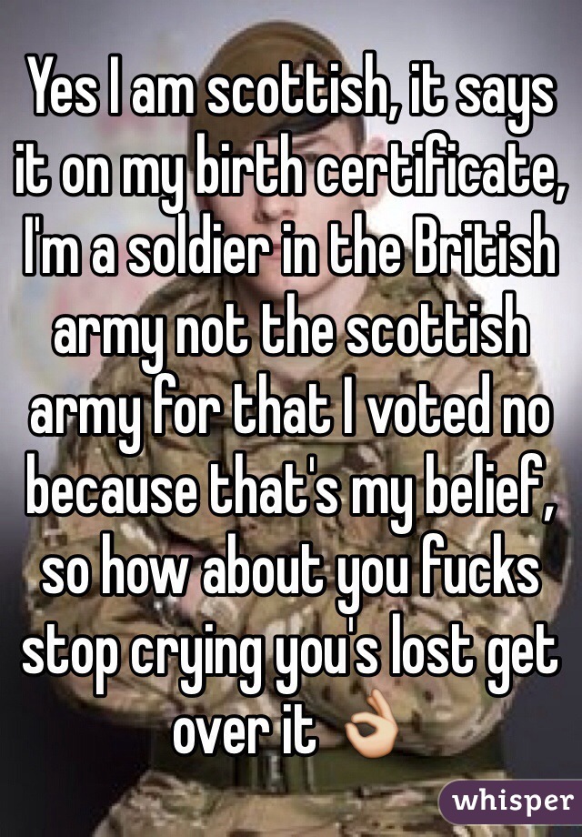 Yes I am scottish, it says it on my birth certificate, I'm a soldier in the British army not the scottish army for that I voted no because that's my belief, so how about you fucks stop crying you's lost get over it 👌