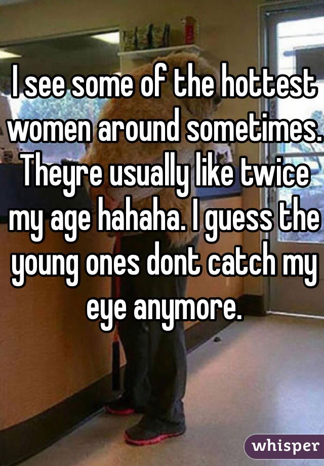 I see some of the hottest women around sometimes. Theyre usually like twice my age hahaha. I guess the young ones dont catch my eye anymore.