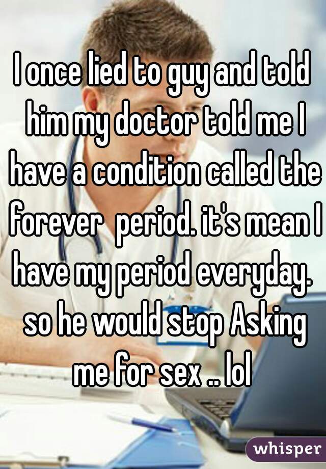 I once lied to guy and told him my doctor told me I have a condition called the forever  period. it's mean I have my period everyday.  so he would stop Asking me for sex .. lol 