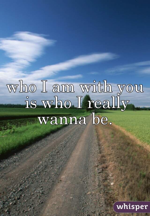 who I am with you is who I really wanna be. 
