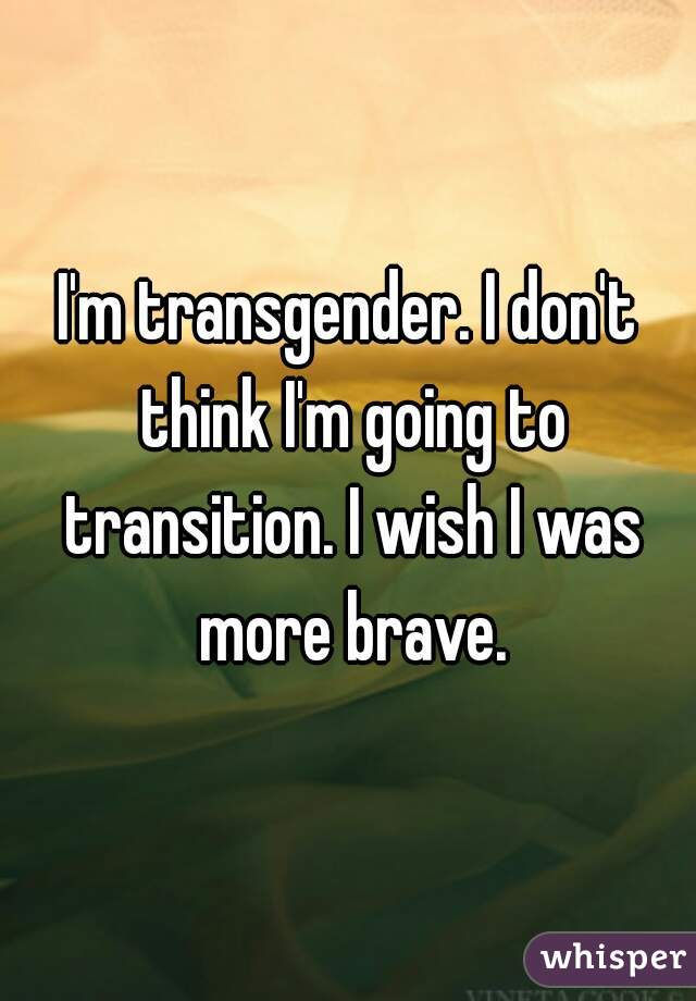 I'm transgender. I don't think I'm going to transition. I wish I was more brave.