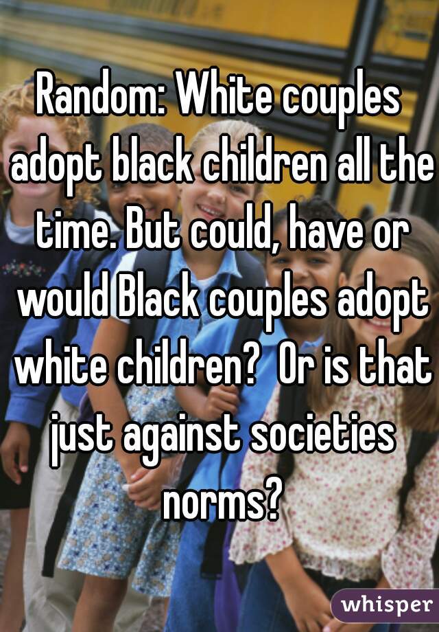Random: White couples adopt black children all the time. But could, have or would Black couples adopt white children?  Or is that just against societies norms?