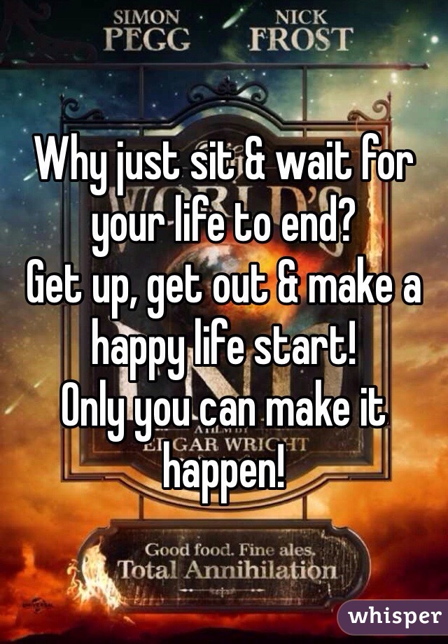 Why just sit & wait for your life to end? 
Get up, get out & make a happy life start!
Only you can make it happen!
