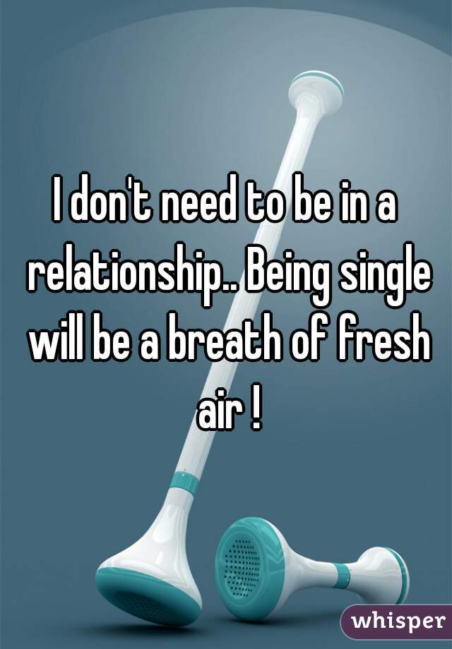 I don't need to be in a relationship.. Being single will be a breath of fresh air !