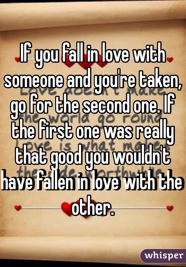 If you fall in love with someone and you're taken, go for the second one. If the first one was really that good you wouldn't have fallen in love with the other.
