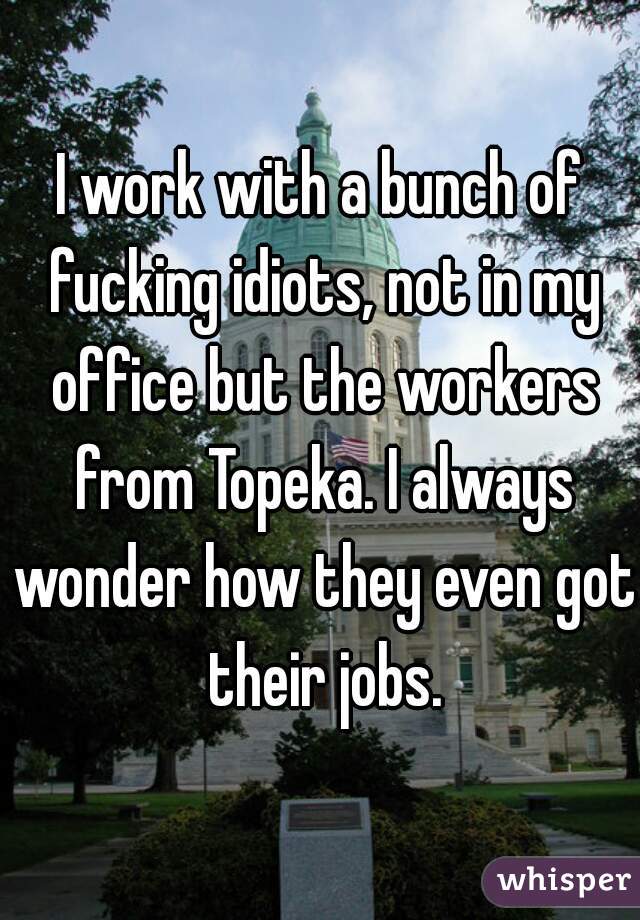 I work with a bunch of fucking idiots, not in my office but the workers from Topeka. I always wonder how they even got their jobs.